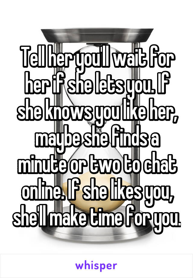 Tell her you'll wait for her if she lets you. If she knows you like her, maybe she finds a minute or two to chat online. If she likes you, she'll make time for you.