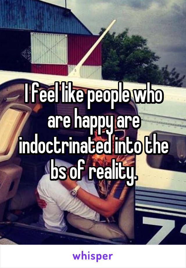 I feel like people who are happy are indoctrinated into the bs of reality.