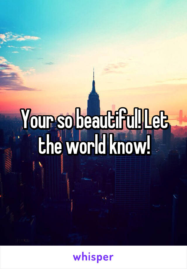 Your so beautiful! Let the world know!