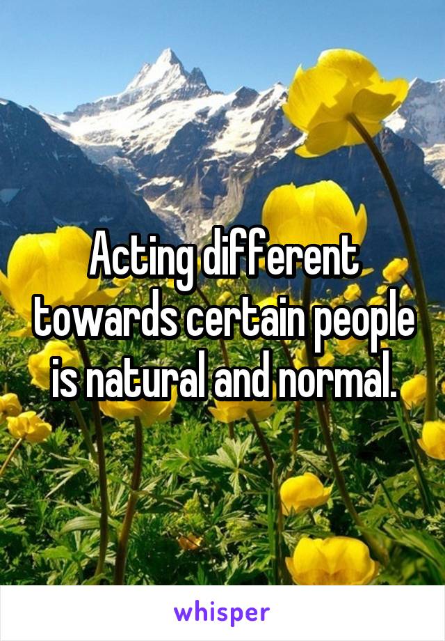 Acting different towards certain people is natural and normal.