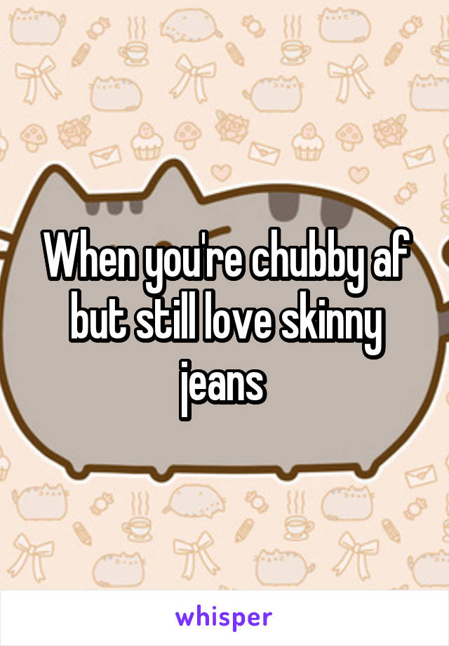 When you're chubby af but still love skinny jeans 