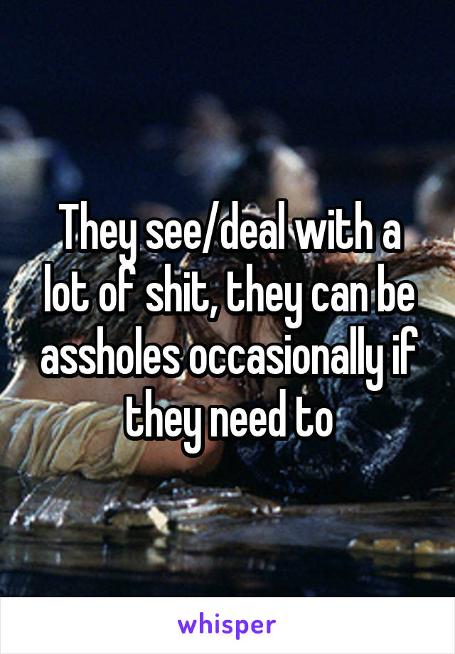 They see/deal with a lot of shit, they can be assholes occasionally if they need to