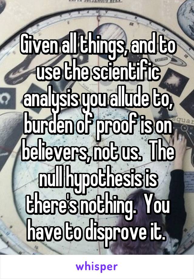 Given all things, and to use the scientific analysis you allude to, burden of proof is on believers, not us.  The null hypothesis is there's nothing.  You have to disprove it. 