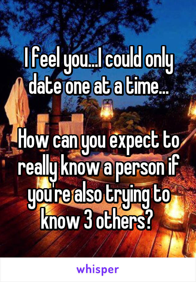 I feel you...I could only date one at a time...

How can you expect to really know a person if you're also trying to know 3 others? 