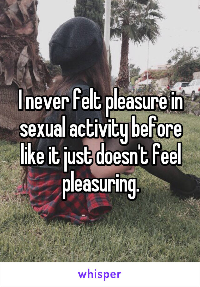 I never felt pleasure in sexual activity before like it just doesn't feel pleasuring.