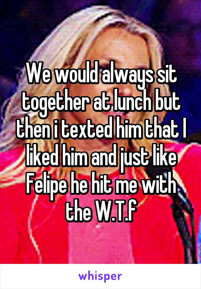 We would always sit together at lunch but then i texted him that I liked him and just like Felipe he hit me with the W.T.f