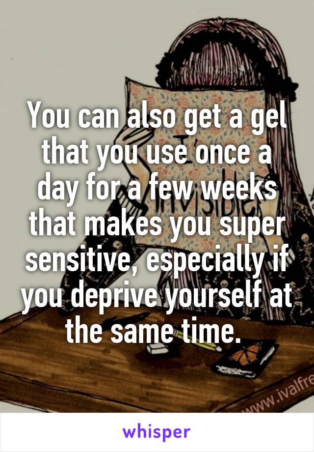 You can also get a gel that you use once a day for a few weeks that makes you super sensitive, especially if you deprive yourself at the same time. 
