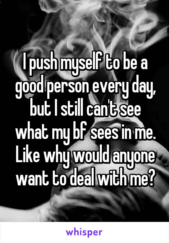 I push myself to be a good person every day, but I still can't see what my bf sees in me. Like why would anyone want to deal with me?