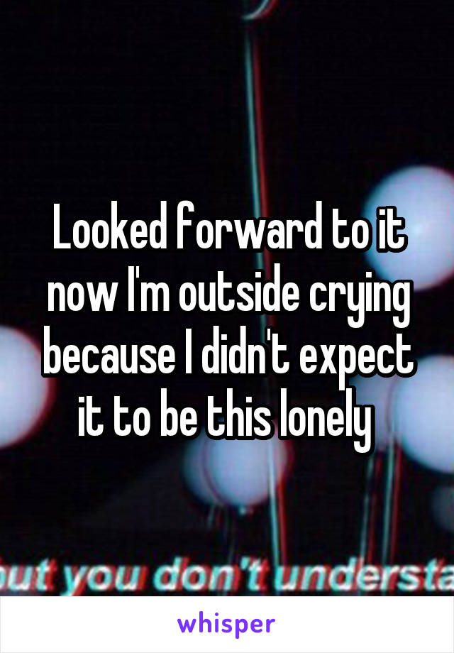 Looked forward to it now I'm outside crying because I didn't expect it to be this lonely 