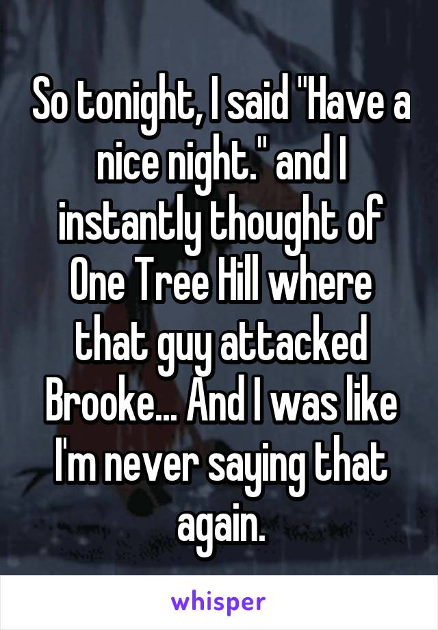 So tonight, I said "Have a nice night." and I instantly thought of One Tree Hill where that guy attacked Brooke... And I was like I'm never saying that again.