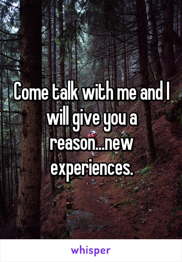 Come talk with me and I will give you a reason...new experiences.