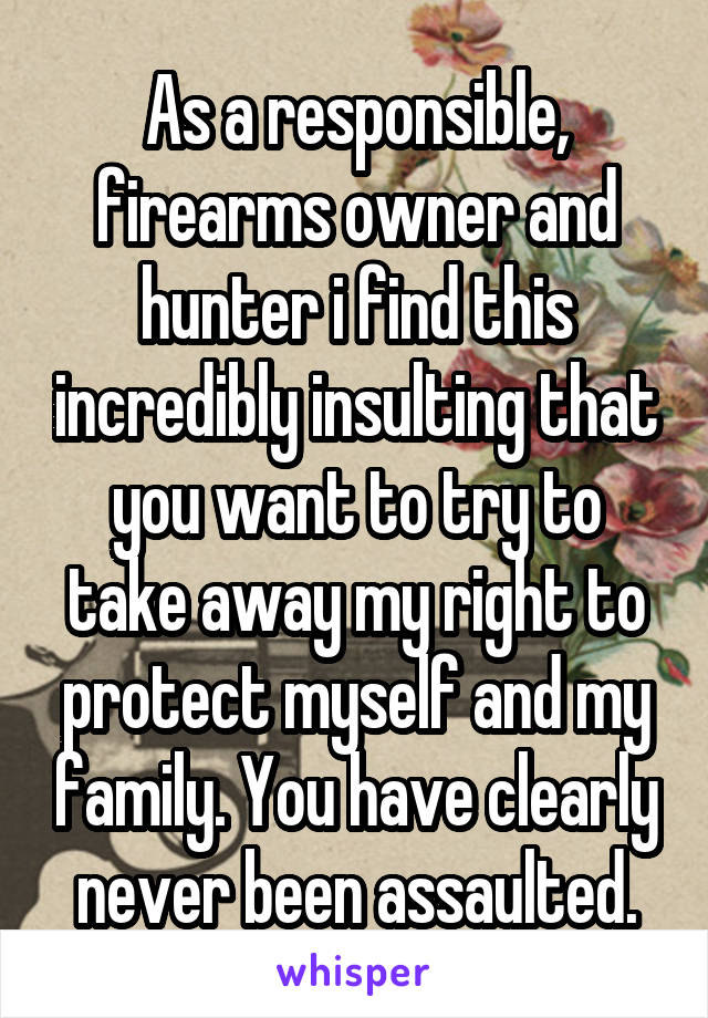 As a responsible, firearms owner and hunter i find this incredibly insulting that you want to try to take away my right to protect myself and my family. You have clearly never been assaulted.