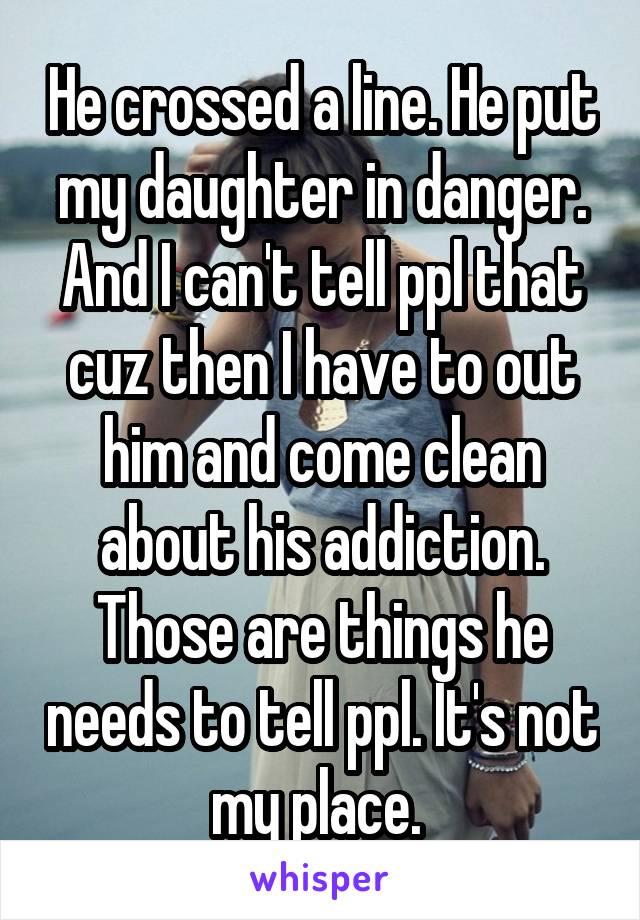 He crossed a line. He put my daughter in danger. And I can't tell ppl that cuz then I have to out him and come clean about his addiction. Those are things he needs to tell ppl. It's not my place. 