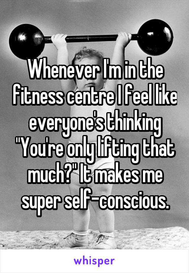 Whenever I'm in the fitness centre I feel like everyone's thinking "You're only lifting that much?" It makes me super self-conscious.