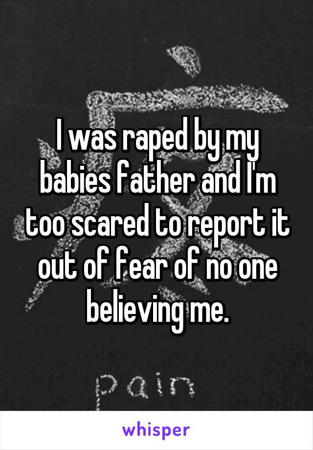 I was raped by my babies father and I'm too scared to report it out of fear of no one believing me.