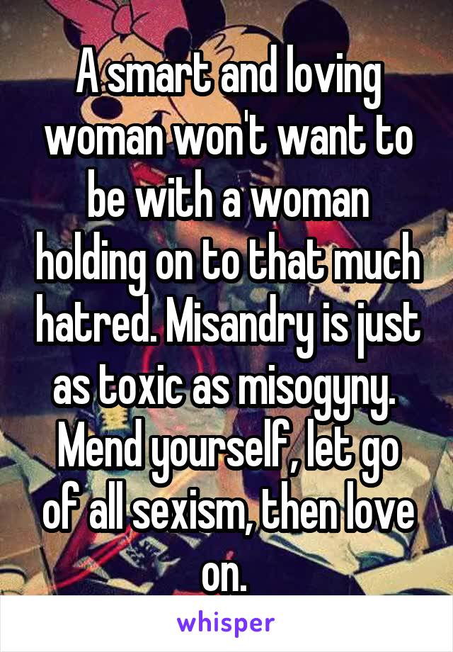 A smart and loving woman won't want to be with a woman holding on to that much hatred. Misandry is just as toxic as misogyny. 
Mend yourself, let go of all sexism, then love on. 