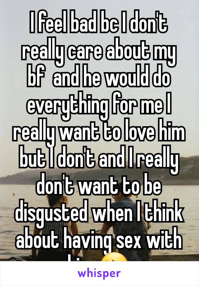 I feel bad bc I don't really care about my bf  and he would do everything for me I really want to love him but I don't and I really don't want to be disgusted when I think about having sex with him 😔