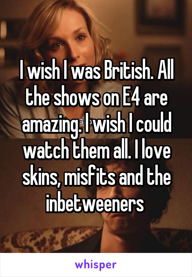 I wish I was British. All the shows on E4 are amazing. I wish I could watch them all. I love skins, misfits and the inbetweeners 