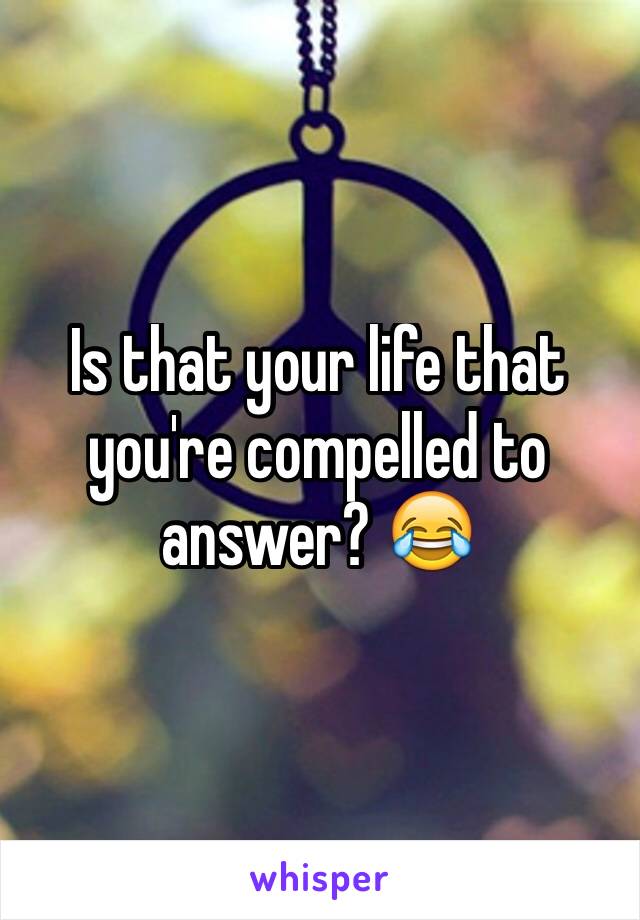 Is that your life that you're compelled to answer? 😂