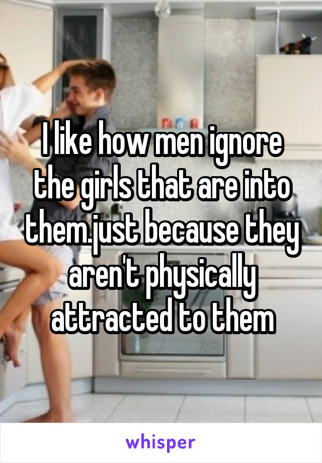 I like how men ignore the girls that are into them.just because they aren't physically attracted to them