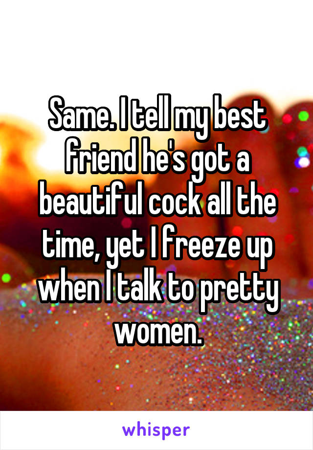 Same. I tell my best friend he's got a beautiful cock all the time, yet I freeze up when I talk to pretty women.