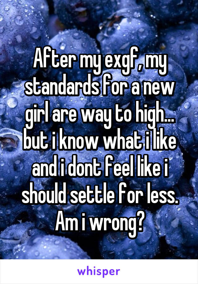 After my exgf, my standards for a new girl are way to high... but i know what i like and i dont feel like i should settle for less. Am i wrong?