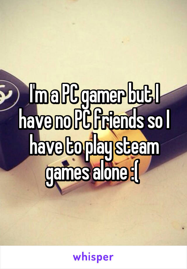 I'm a PC gamer but I have no PC friends so I have to play steam games alone :( 