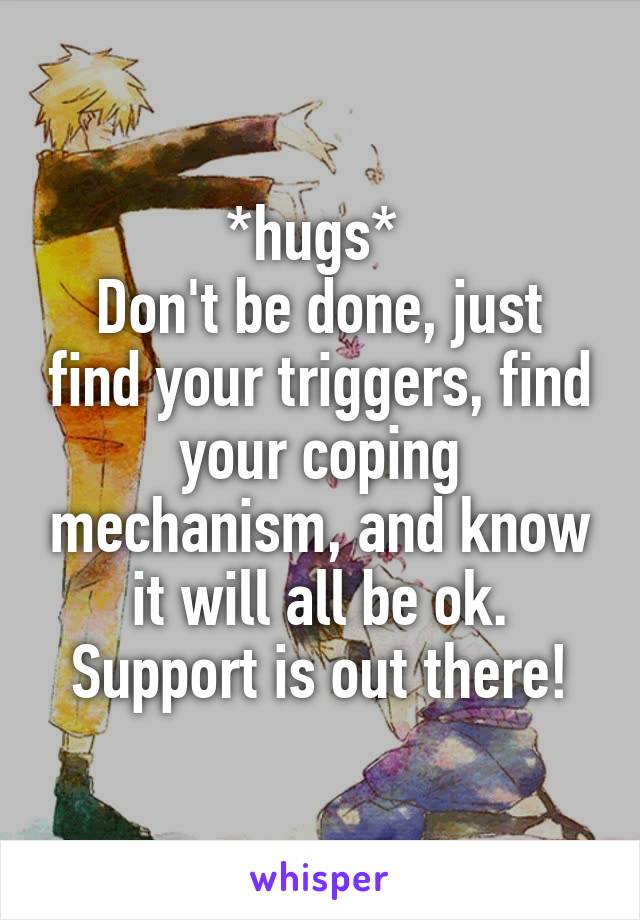 *hugs* 
Don't be done, just find your triggers, find your coping mechanism, and know it will all be ok. Support is out there!