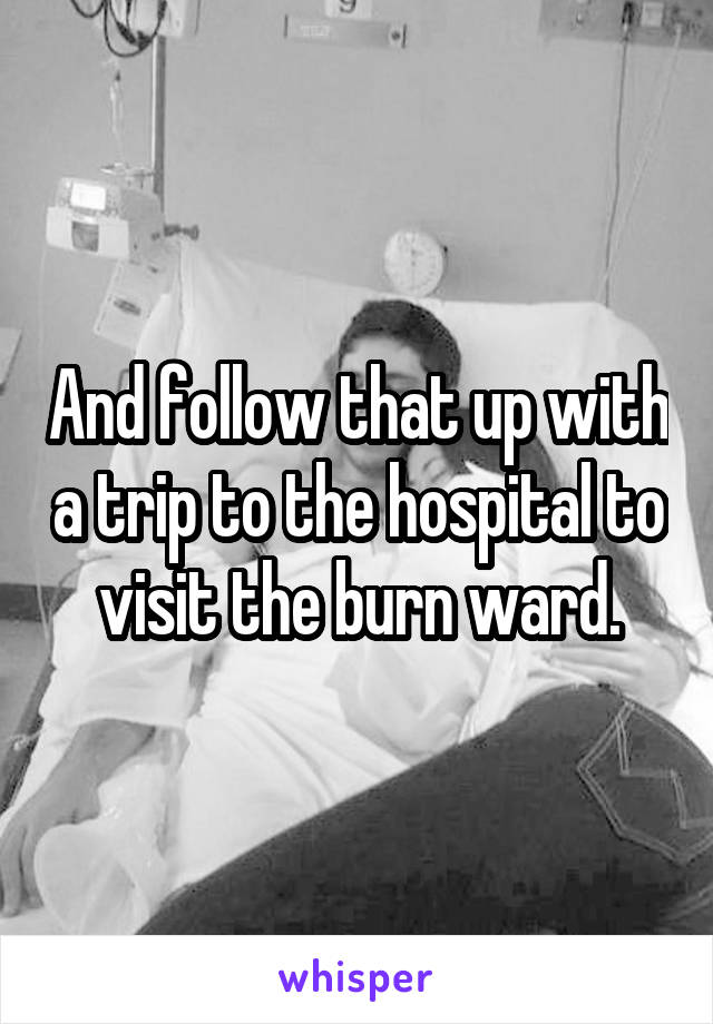 And follow that up with a trip to the hospital to visit the burn ward.