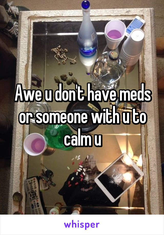 Awe u don't have meds or someone with u to calm u