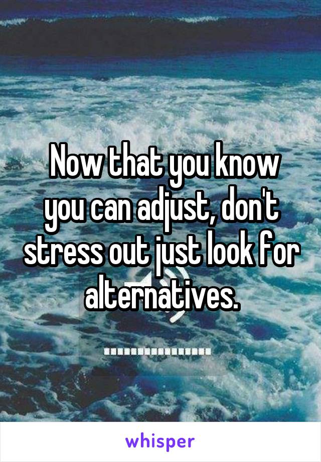  Now that you know you can adjust, don't stress out just look for alternatives.