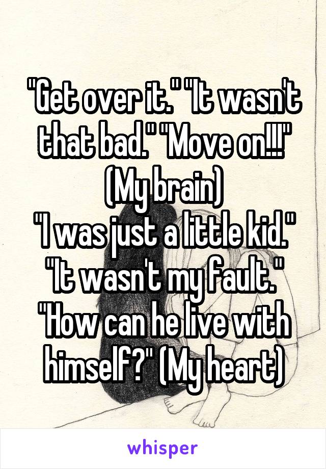 "Get over it." "It wasn't that bad." "Move on!!!" (My brain)
"I was just a little kid." "It wasn't my fault." "How can he live with himself?" (My heart)