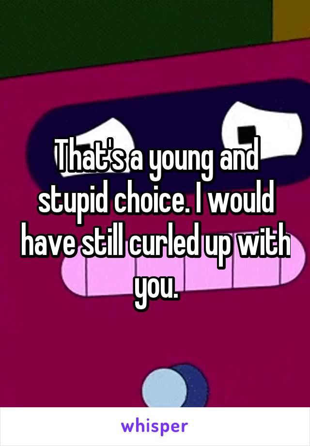 That's a young and stupid choice. I would have still curled up with you.
