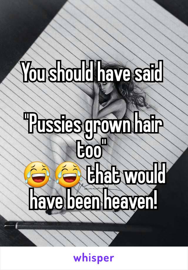 You should have said 

"Pussies grown hair too" 
😂😂 that would have been heaven!