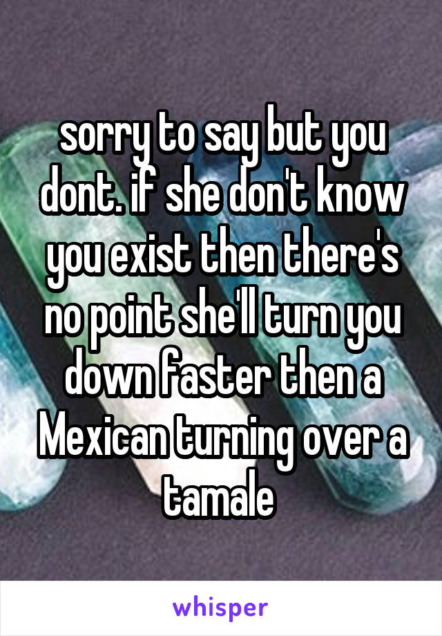 sorry to say but you dont. if she don't know you exist then there's no point she'll turn you down faster then a Mexican turning over a tamale 