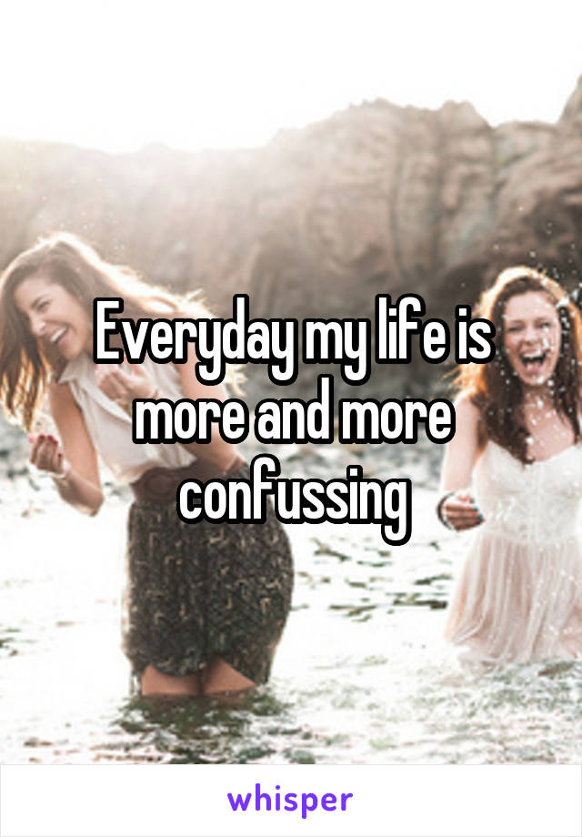 Everyday my life is more and more confussing