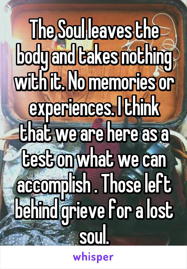 The Soul leaves the body and takes nothing with it. No memories or experiences. I think that we are here as a test on what we can accomplish . Those left behind grieve for a lost soul.