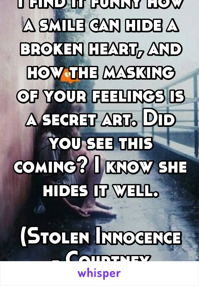 I find it funny how a smile can hide a broken heart, and how the masking of your feelings is a secret art. Did you see this coming? I know she hides it well.

(Stolen Innocence - Courtney Parker)