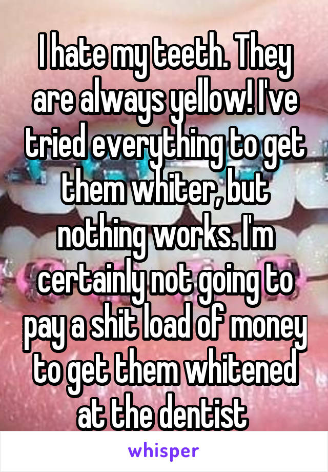 I hate my teeth. They are always yellow! I've tried everything to get them whiter, but nothing works. I'm certainly not going to pay a shit load of money to get them whitened at the dentist 