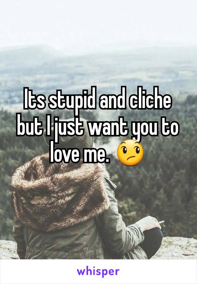 Its stupid and cliche but I just want you to love me. 😞