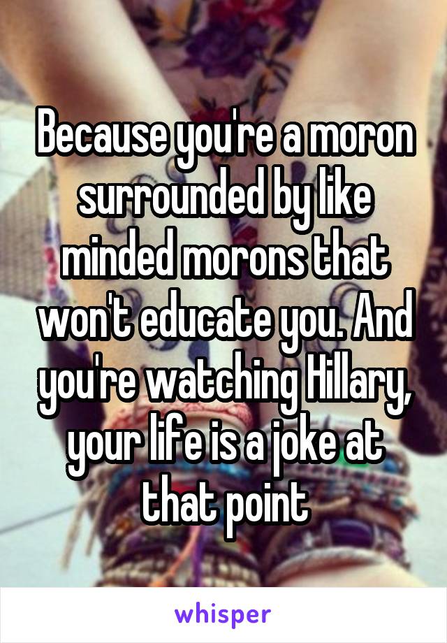 Because you're a moron surrounded by like minded morons that won't educate you. And you're watching Hillary, your life is a joke at that point