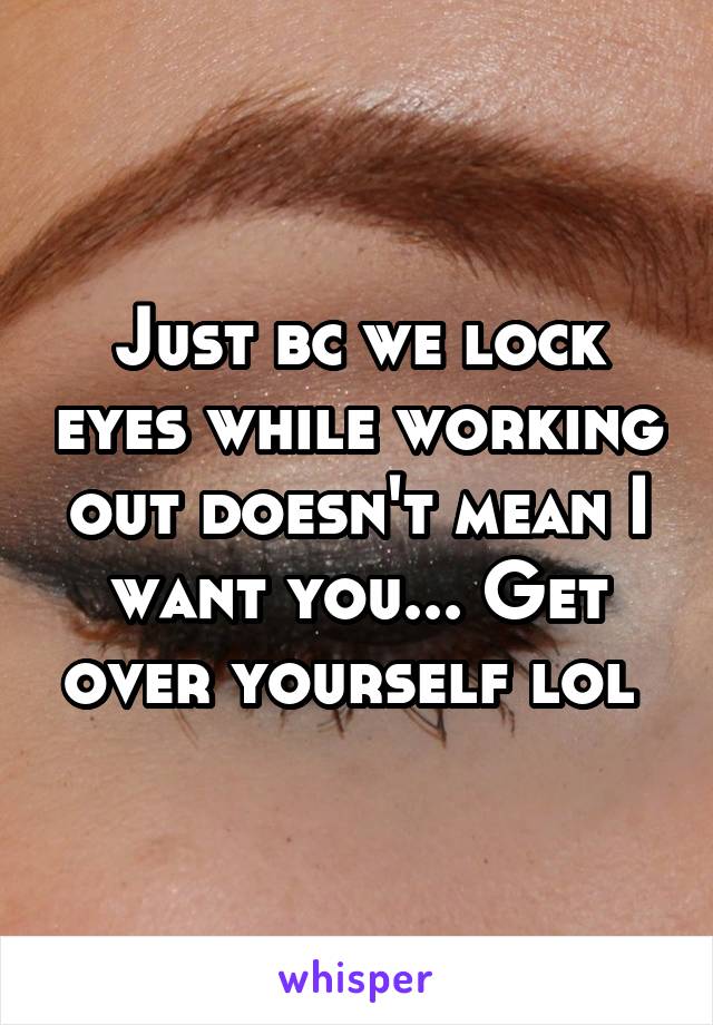 Just bc we lock eyes while working out doesn't mean I want you... Get over yourself lol 