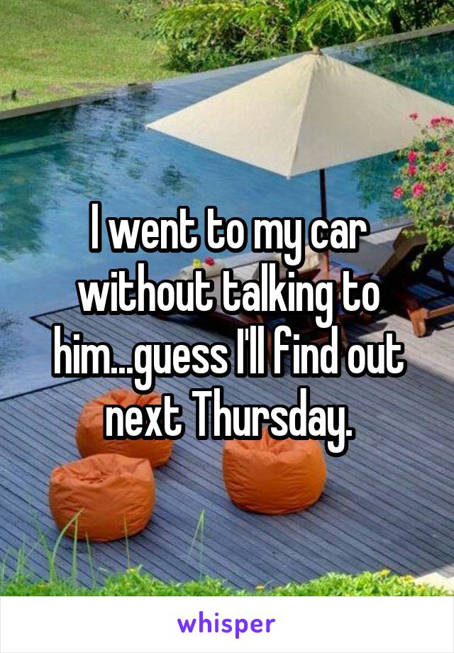 I went to my car without talking to him...guess I'll find out next Thursday.
