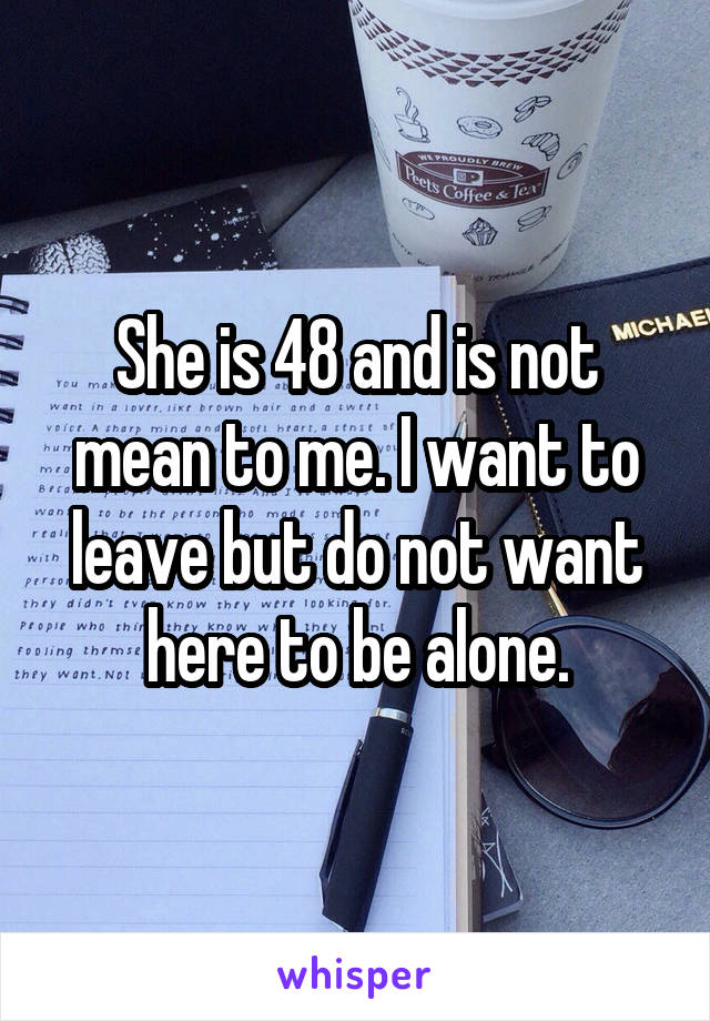 She is 48 and is not mean to me. I want to leave but do not want here to be alone.