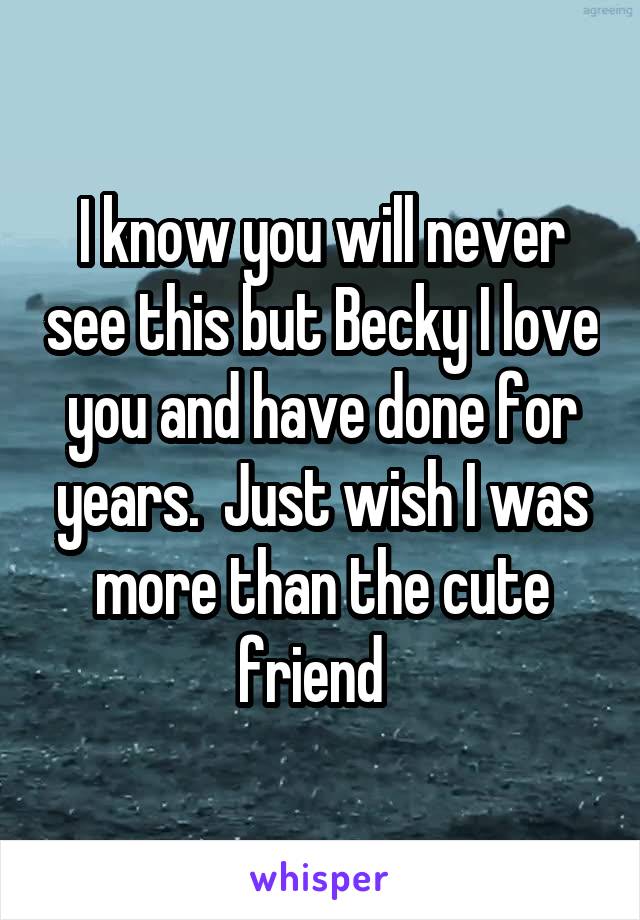 I know you will never see this but Becky I love you and have done for years.  Just wish I was more than the cute friend  