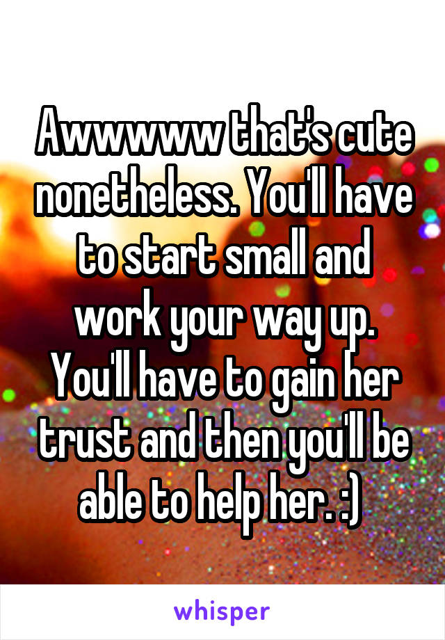 Awwwww that's cute nonetheless. You'll have to start small and work your way up. You'll have to gain her trust and then you'll be able to help her. :) 