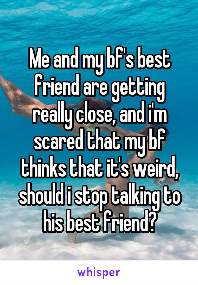 Me and my bf's best friend are getting really close, and i'm scared that my bf thinks that it's weird, should i stop talking to his best friend?