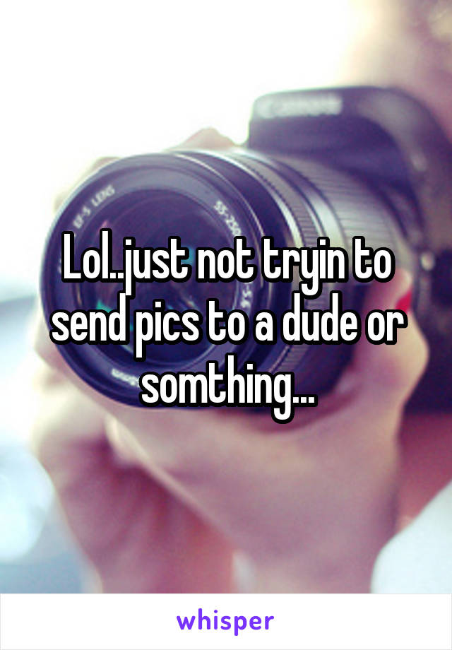 Lol..just not tryin to send pics to a dude or somthing...