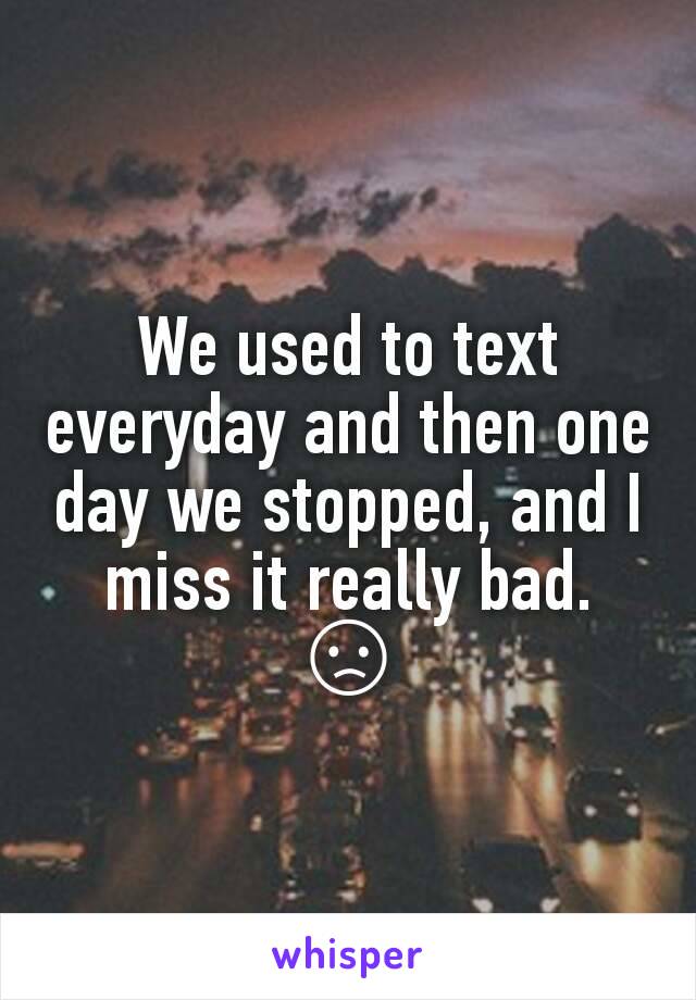 We used to text everyday and then one day we stopped, and I miss it really bad. 😞