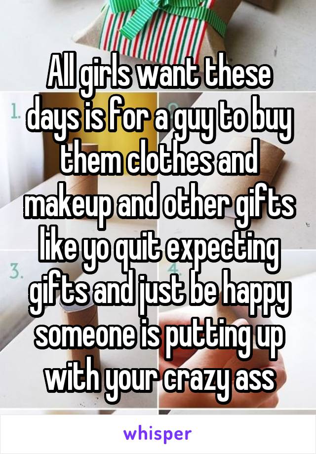 All girls want these days is for a guy to buy them clothes and makeup and other gifts like yo quit expecting gifts and just be happy someone is putting up with your crazy ass